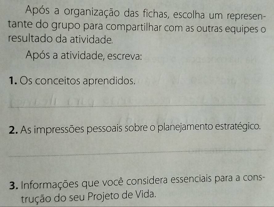 Após a organização das fichas, escolha um represen- 
tante do grupo para compartilhar com as outras equipes o 
resultado da atividade. 
Após a atividade, escreva: 
1. Os conceitos aprendidos. 
_ 
2. As impressões pessoais sobre o planejamento estratégico. 
_ 
3. Informações que você considera essenciais para a cons- 
trução do seu Projeto de Vida.