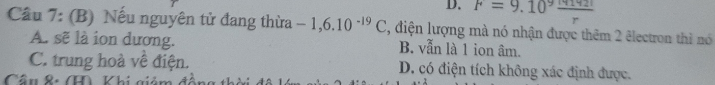 D. F=9.10^9 m142I/r 
Cầu 7: (B) Nếu nguyên tử đang thừa -1,6.10^(-19)C , điện lượng mà nó nhận được thêm 2 êlectron thì nó
A. sẽ là ion dương. B. vẫn là 1 ion âm.
C. trung hoà về điện. D. có điện tích không xác định được.
Cầu &: T Khi gic