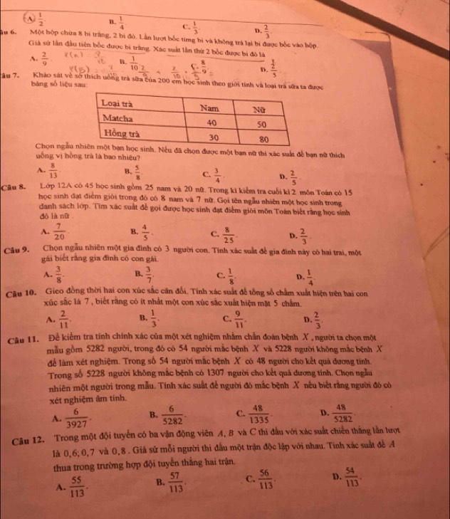 A.  1/2 . B.  1/4  C.  1/3 . D.  2/3 .
u 6. Một hộp chứa 8 bi trăng, 2 bi đò. Lần lượt bốc từng bị và không trả lại bi được bốc vào hộp.
Giả sử lần đầu tiên bốc được bị trăng. Xác suất lần thứ 2 bốc được bị đó là
A.  2/9 . B.  1/10  frac  1/2 5
D.
Âu 7. Kháo sát về sở thích uông trà sửa của 200 em học sinh theo giới tính và loại trà sữađược
bàng số liệu sau
Chọn ngẫu nh. Nếu đã chọn được một bạn nữ thi xác suất để bạn nữ thích
uống vị hồng trà là bao nhiêu?
A.  8/13  B.  5/8 . C.  3/4  D.  2/5 .
Câu 8. Lớp 12A có 45 học sinh gồm 25 nam và 20 nữ. Trong ki kiểm tra cuỗi ki 2 môn Toán có 15
học sinh đạt điểm giỏi trong đó có 8 nam và 7 nữ. Gọi tên ngẫu nhiên một học sinh trong
danh sách lớp. Tìm xác suất để gọi được học sinh đạt điểm giới môn Toán biết rằng học sinh
dó là nữ
A.  7/20  B.  4/5 . C.  8/25 . D.  2/3 .
Câu 9. Chọn ngẫu nhiên một gia đình có 3 người con. Tính xác suất đề gia đĩnh này có hai trai, một
gái biết rằng gia đình có con gái.
A.  3/8 . B.  3/7 . C.  1/8 . D.  1/4 .
Câu 10. Gieo đồng thời hai con xúc sắc căn đổi. Tính xác suất để tổng số chẩm xuất hiện trên hai con
xúc sắc là 7 , biết rằng có ít nhất một con xúc sắc xuất hiện mặt 5 châm.
A.  2/11 . B.  1/3 . C.  9/11 . D.  2/3 .
Câu 11. Để kiểm tra tính chính xác của một xét nghiệm nhằm chẵn đoán bệnh X , người ta chọn một
mẫu gồm 5282 người, trong đó có 54 người mắc bệnh X và 5228 người không mắc bệnh X
để làm xét nghiệm. Trong số 54 người mắc bệnh X có 48 người cho kết quả đương tinh.
Trong số 5228 người không mắc bệnh có 1307 người cho kết quả dương tính. Chọn ngẫu
nhiên một người trong mẫu. Tính xác suất để người đó mắc bệnh X nếu biết rằng người đó có
xét nghiệm âm tính.
A.  6/3927 . B.  6/5282 . C.  48/1335 . D.  48/5282 .
Câu 12. Trong một đội tuyển có ba vận động viên A, B và C thi đầu với xác suất chiến thắng lần lượt
là 0,6; 0,7 và 0,8 . Giả sử mỗi người thi đầu một trận độc lập với nhau. Tính xác suất đễ A
thua trong trường hợp đội tuyển thắng hai trận.
A.  55/113 . B.  57/113 . C.  56/113 . D.  54/113 .