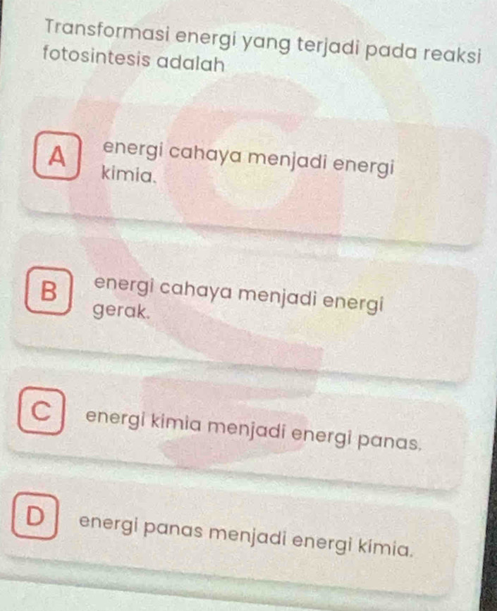 Transformasi energi yang terjadi pada reaksi
fotosintesis adalah
A energi cahaya menjadi energi
kimia.
B energi cahaya menjadi energi
gerak.
C l energi kimia menjadi energi panas.
D energi panas menjadi energi kímia.