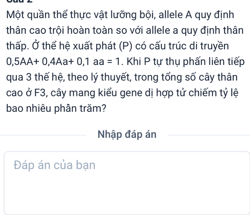 Một quần thể thực vật lưỡng bội, allele A quy định 
thân cao trội hoàn toàn so với allele a quy định thân 
thấp. Ở thể hệ xuất phát (P) có cấu trúc di truyền
0,5AA+0, 4Aa+0, 1aa=1. Khi P tự thụ phấn liên tiếp 
qua 3 thế hệ, theo lý thuyết, trong tổng số cây thân 
cao ở F3, cây mang kiểu gene dị hợp tử chiếm tỷ lệ 
bao nhiêu phần trăm? 
Nhập đáp án 
Đáp án của bạn