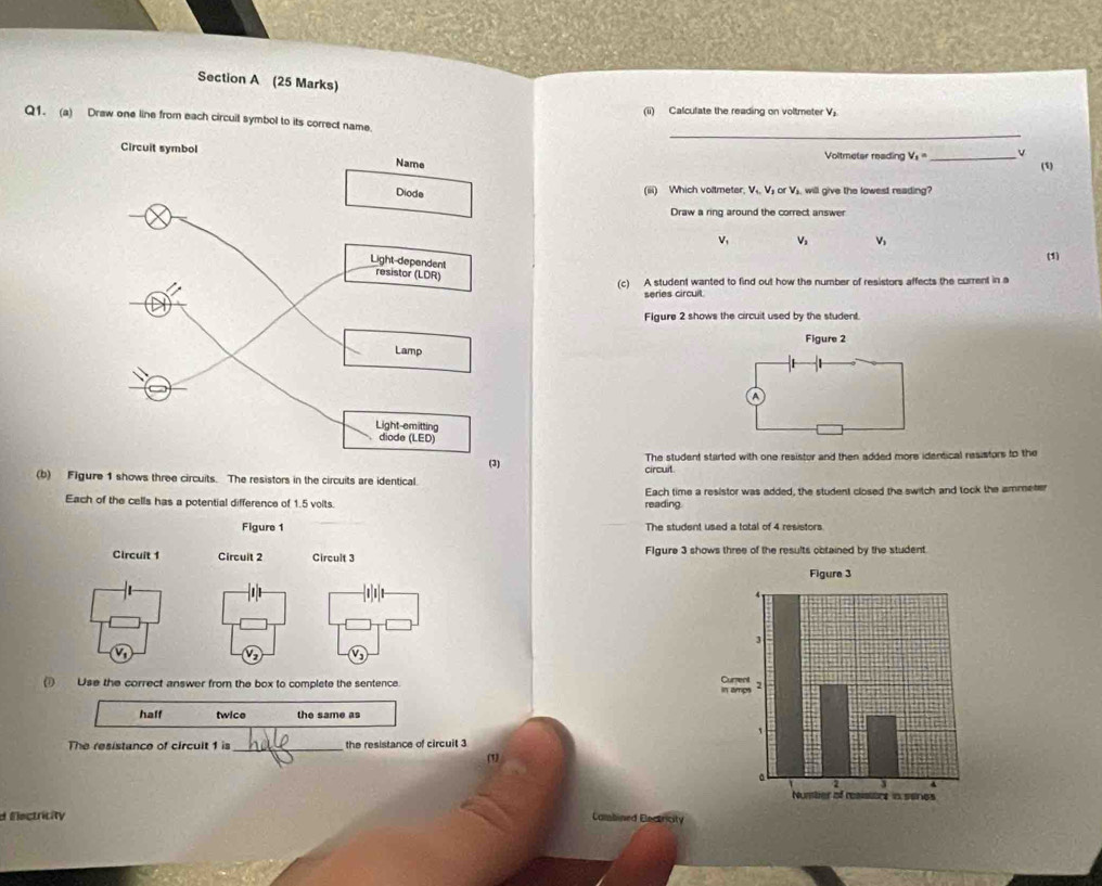 (ii) Calculate the reading on voltmeter V_3
_
Q1. (a) Draw one line from each circuit symbol to its correct name.
Voltmetar reading V_1= _ (1)
(iiii) Which voltmeter, V₁. V₂ or V₃, will give the lowest reading?
Draw a ring around the correct answer
v, V V
(1)
(c) A student wanted to find out how the number of resistors affects the current in a
series circuit
Figure 2 shows the circuit used by the student.
Figure 2
A
The student started with one resistor and then added more identical resistors to the
(b) Figure 1 shows three circuits. The resistors in the circuits are identical. circuit.
Each of the cells has a potential difference of 1.5 volts. reading. Each time a resistor was added, the student closed the switch and took the ammeter
Figure 1 The student used a total of 4 resistors
Circuit 1 Circult 2 Circult 3 FIgure 3 shows three of the results obtained by the student.
() Use the correct answer from the box to complete the sentence. 
half twice the same as
The resistance of circult 1 is _the resistance of circuit 3 (1)
d Electricity
Cambined Electrcity