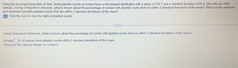 Using the accompanying table of data, blood platelet counts of women have a bell-shaped distribution with a mean of 255.1 and a standard deviation of 65.4. (All units are 1000
cells/μL.) Using Chebyshev's theorem, what is known about the percentage of women with platelet counts that are within 3 standard deviations of the mean? What are the minimum 
and maximum possible platelet counts that are within 3 standard deviations of the mean? 
= Click the icon to view the table of platelet counts. 
Using Chebyshev's theorem, what is known about the percentage of women with platelet counts that are within 3 standard deviations of the mean? 
At least □° % of women have platelet counts within 3 standard deviations of the mean 
(Round to the nearest integer as needed )