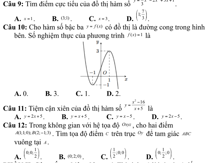 Tìm điểm cực tiểu của đồ thị hàm số frac 3x-2x+3x+1
A. x=1. B. (3;1). C. x=3. D. (1; 7/3 ). 
Câu 10: Cho hàm số bậc ba y=f(x) có đồ thị là đường cong trong hình
bên. Số nghiệm thực của phương trình f(x)=1 là
A. 0. B. 3. C. 1. D. 2.
Câu 11: Tiệm cận xiên của đồ thị hàm số y= (x^2-16)/x+5  là
A. y=2x+5. B. y=x+5. C. y=x-5. D. y=2x-5. 
Câu 12: Trong không gian với hệ tọa độ Oxyz , cho hai điểm
A(1;1;0); B(2;-1;3). Tìm tọa độ điểm c trên trục Ủ để tam giác AB⊂
vuông tại 4.
A. (0;0; 1/2 ). ( 1/2 ;0;0). D. (0; 1/2 ;0).
B. (0;2;0). C.