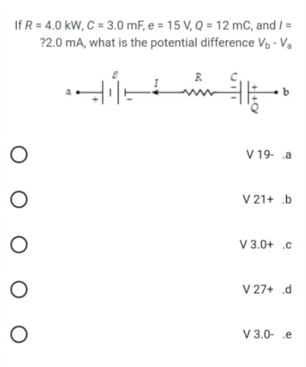 If R=4.0kW, C=3.0mF, e=15V, Q=12mC , and I=
? 2.0 mA, what is the potential difference V_b-V_a
V 19 - .a
V 21+.b
V 3.0+.c
V 27+.d
V 3.0-.e