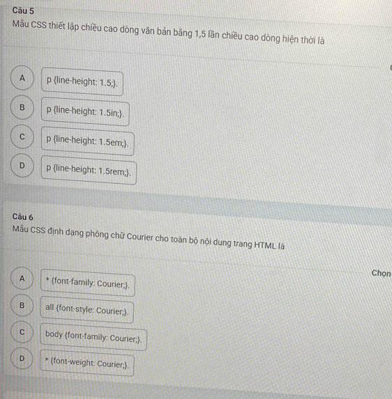 Mẫu CSS thiết lập chiều cao dòng văn bản băng 1,5 lần chiều cao dòng hiện thời là
A p line-height: 1.5;.
B p line-height: 1.5in;.
C p line-height: 1.5em;.
D p line-height: 1.5rem;.
Câu 6
Mẫu CSS định dạng phòng chữ Courier cho toàn bộ nôi dung trang HTML là
Chọn
A * font-family: Courier;.
B all font-style: Courier;.
C body font-family: Courier;.
D * font-weight: Courier;.