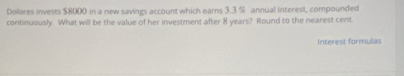 Dolores invests $8000 in a new savings account which earns 3.3 % annual interest, compounded 
continuously. What will be the value of her investment after 8 years? Round to the nearest cent. 
Interest formulas