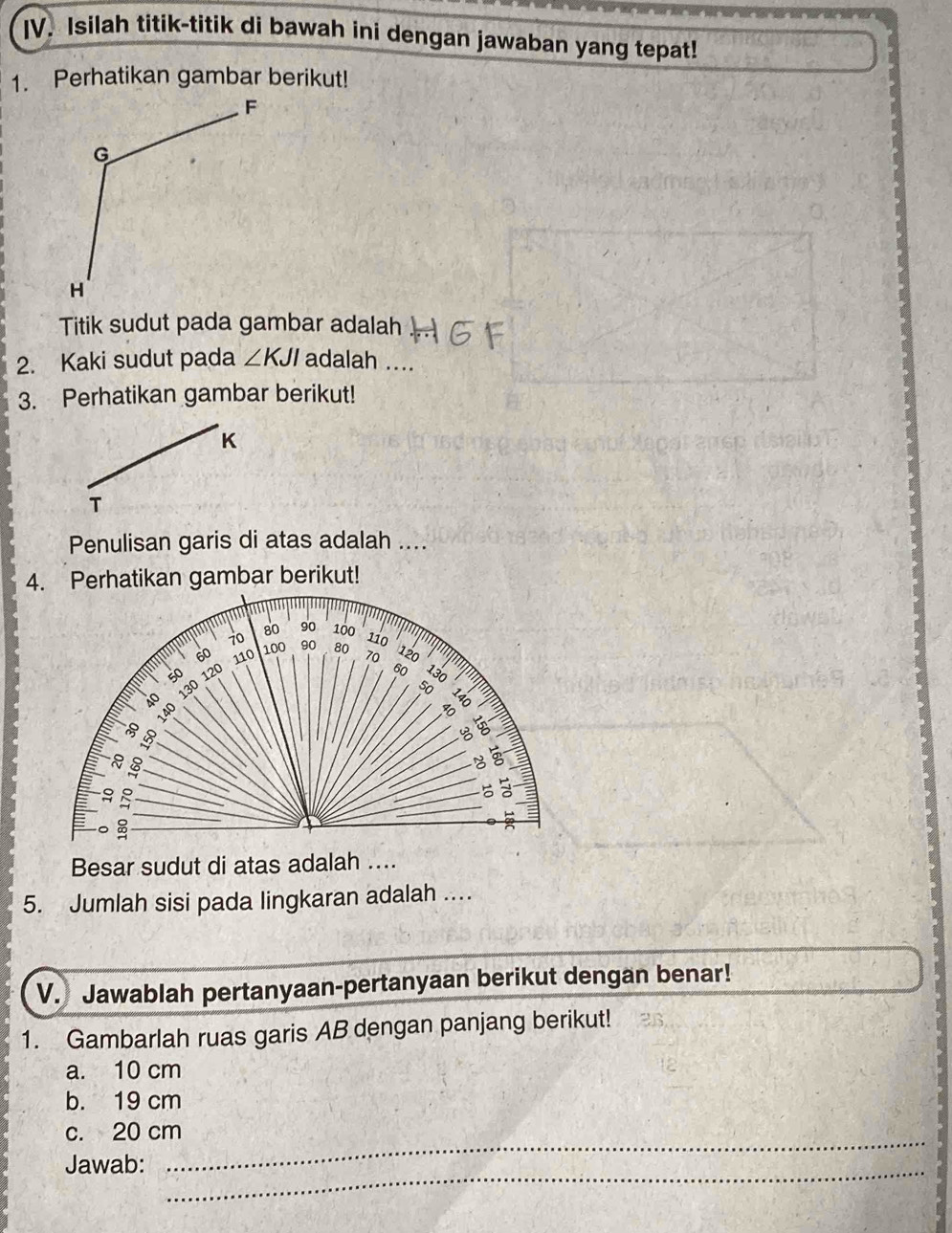 Isilah titik-titik di bawah ini dengan jawaban yang tepat! 
1. Perhatikan gambar berikut! 
Titik sudut pada gambar adalah 
2. Kaki sudut pada ∠ KJI adalah ... 
3. Perhatikan gambar berikut!
K
T 
Penulisan garis di atas adalah .... 
4. Perhatikan gambar berikut!
1
80 90
70 100
110
60 110 100 90 80 70 120
120 B 130
130 50

3
8
。 8

Besar sudut di atas adalah .... 
5. Jumlah sisi pada lingkaran adalah .... 
V. Jawablah pertanyaan-pertanyaan berikut dengan benar! 
1. Gambarlah ruas garis AB dengan panjang berikut! 
a. 10 cm
b. 19 cm
_ 
c. 20 cm
_ 
Jawab: