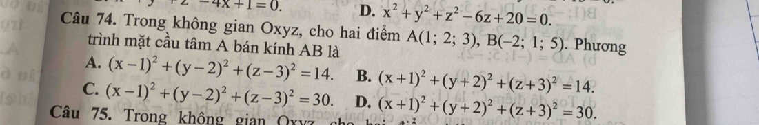 2-4x+1=0.
D. x^2+y^2+z^2-6z+20=0. 
Câu 74. Trong không gian Oxyz, cho hai điểm A(1;2;3), B(-2;1;5). Phương
trình mặt cầu tâm A bán kính AB là
A. (x-1)^2+(y-2)^2+(z-3)^2=14. B. (x+1)^2+(y+2)^2+(z+3)^2=14.
C. (x-1)^2+(y-2)^2+(z-3)^2=30. D. (x+1)^2+(y+2)^2+(z+3)^2=30. 
Câu 75. Trong không gian Qxyz