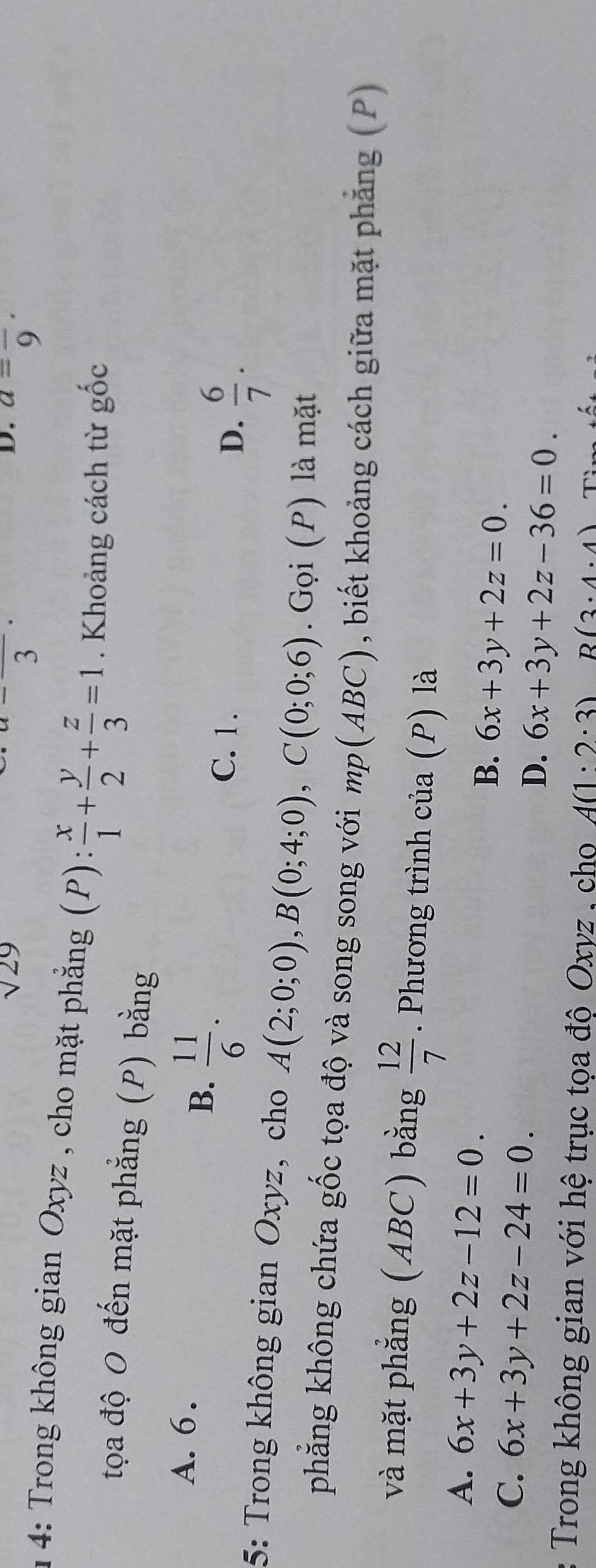 sqrt(29)
frac 3
D. a=frac 9·
1 4: Trong không gian Oxyz , cho mặt phẳng (P): x/1 + y/2 + z/3 =1. Khoảng cách từ ghat Oc
tọa độ O đến mặt phẳng (P) bằng
A. 6.
B.  11/6 .
C. 1.
D.  6/7 . 
5: Trong không gian Oxyz, cho A(2;0;0), B(0;4;0), C(0;0;6). Gọi (P) là mặt
phẳng không chứa gốc tọa độ và song song với mp(ABC), , biết khoảng cách giữa mặt phẳng (P)
và mặt phẳng (ABC) bằng  12/7 . Phương trình của (P) là
A. 6x+3y+2z-12=0.
B. 6x+3y+2z=0.
C. 6x+3y+2z-24=0.
D. 6x+3y+2z-36=0. 
Trong không gian với hệ trục tọa độ Oxyz , cho A(1:2· 3) R(3· 4· 4)