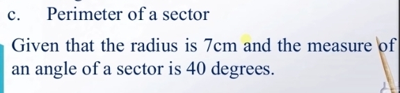 Perimeter of a sector 
Given that the radius is 7cm and the measure of 
an angle of a sector is 40 degrees.