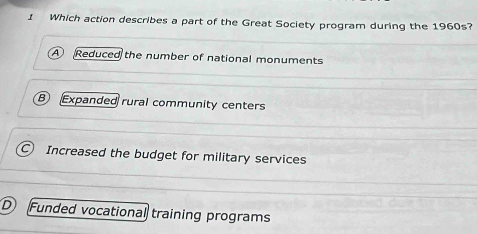 Which action describes a part of the Great Society program during the 1960s?
A Reduced the number of national monuments
B Expanded rural community centers
C) Increased the budget for military services
D Funded vocational training programs