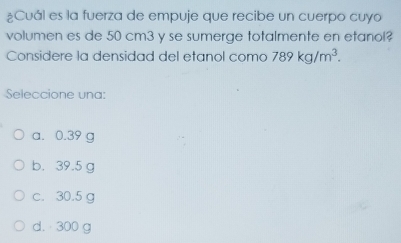 ¿Cuál es la fuerza de empuje que recibe un cuerpo cuyo
volumen es de 50 cm3 y se sumerge totalmente en etanol?
Considere la densidad del etanol como 789kg/m^3. 
Seleccione una:
a. 0.39 g
b. 39.5 g
c. 30.5 g
d. 300 g