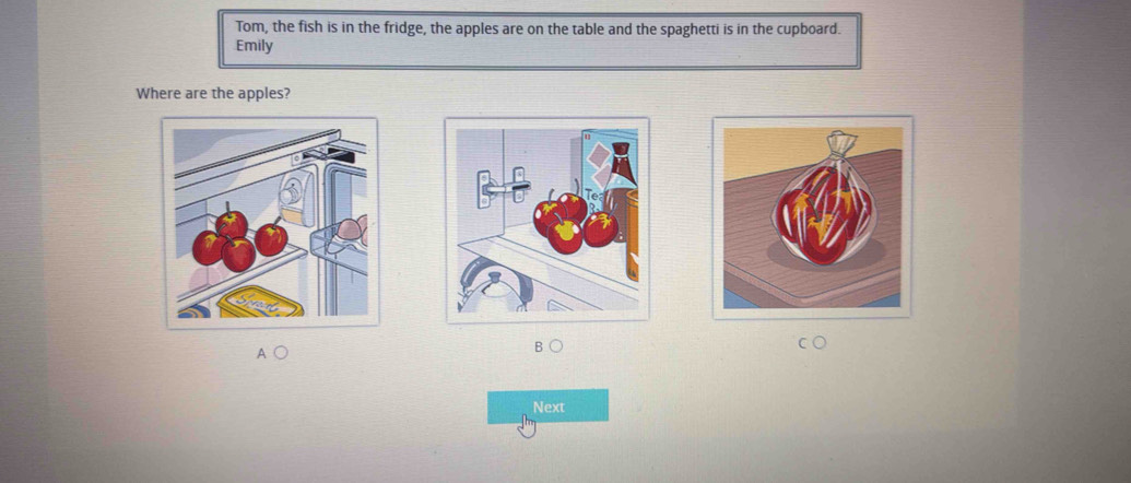 Tom, the fish is in the fridge, the apples are on the table and the spaghetti is in the cupboard. 
Emily 
Where are the apples? 
B 
Next