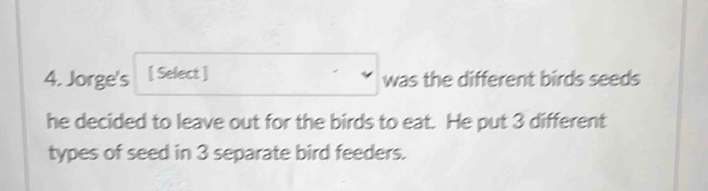 Jorge's [ Select ] was the different birds seeds 
he decided to leave out for the birds to eat. He put 3 different 
types of seed in 3 separate bird feeders.