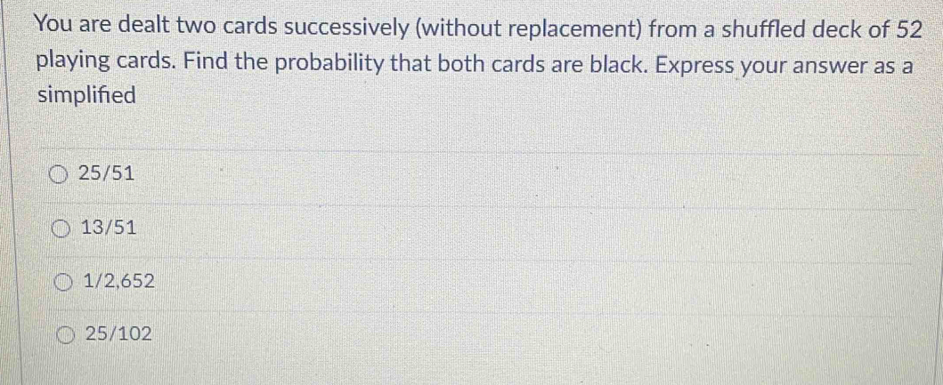 You are dealt two cards successively (without replacement) from a shuffled deck of 52
playing cards. Find the probability that both cards are black. Express your answer as a
simplifed
25/51
13/51
1/2,652
25/102