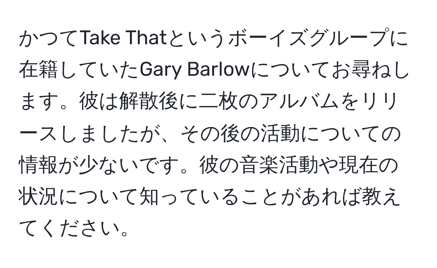 かつてTake Thatというボーイズグループに在籍していたGary Barlowについてお尋ねします。彼は解散後に二枚のアルバムをリリースしましたが、その後の活動についての情報が少ないです。彼の音楽活動や現在の状況について知っていることがあれば教えてください。