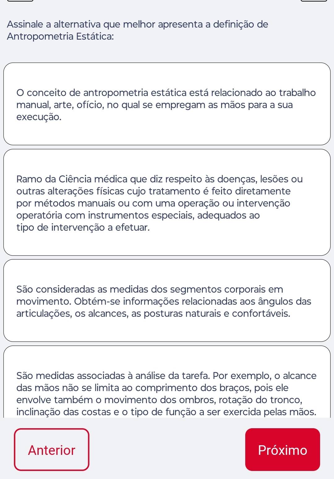 Assinale a alternativa que melhor apresenta a definição de
Antropometria Estática:
O conceito de antropometria estática está relacionado ao trabalho
manual, arte, ofício, no qual se empregam as mãos para a sua
execução.
Ramo da Ciência médica que diz respeito às doenças, lesões ou
outras alterações físicas cujo tratamento é feito diretamente
por métodos manuais ou com uma operação ou intervenção
operatória com instrumentos especiais, adequados ao
tipo de intervenção a efetuar.
São consideradas as medidas dos segmentos corporais em
movimento. Obtém-se informações relacionadas aos ângulos das
articulações, os alcances, as posturas naturais e confortáveis.
São medidas associadas à análise da tarefa. Por exemplo, o alcance
das mãos não se limita ao comprimento dos braços, pois ele
envolve também o movimento dos ombros, rotação do tronco,
inclinação das costas e o tipo de função a ser exercida pelas mãos.
Anterior Próximo