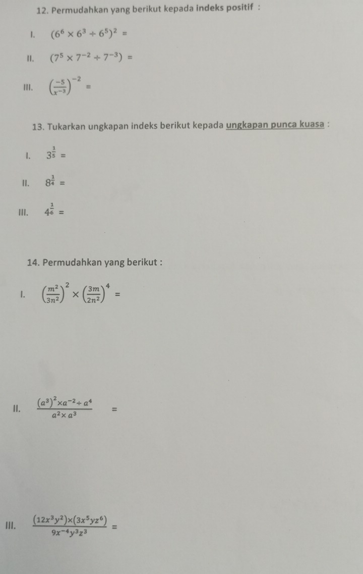 Permudahkan yang berikut kepada indeks positif : 
1. (6^6* 6^3/ 6^5)^2=
II. (7^5* 7^(-2)/ 7^(-3))=
III. ( (-5)/x^(-3) )^-2=
13. Tukarkan ungkapan indeks berikut kepada ungkapan punca kuasa : 
1. 3^(frac 1)5=
I. 8^(frac 1)4=
III. 4^(frac 1)6=
14. Permudahkan yang berikut : 
1. ( m^2/3n^2 )^2* ( 3m/2n^2 )^4=
II. frac (a^3)^2* a^(-2)/ a^4a^2* a^3=
III.  ((12x^3y^2)* (3x^5yz^6))/9x^(-4)y^3z^3 =