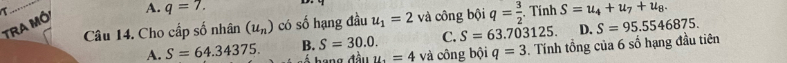 A. q=7. 
Câu 14. Cho cấp số nhân (u_n) có số hạng đầu u_1=2 và công bội q= 3/2 . Tính S=u_4+u_7+u_8. 
TRA Mó
A. S=64.34375. B. S=30.0. C. S=63.703125. D. S=95.5546875. 
hang đầu y_1=4 và công bội q=3. Tính tổng của 6 số hạng đầu tiên