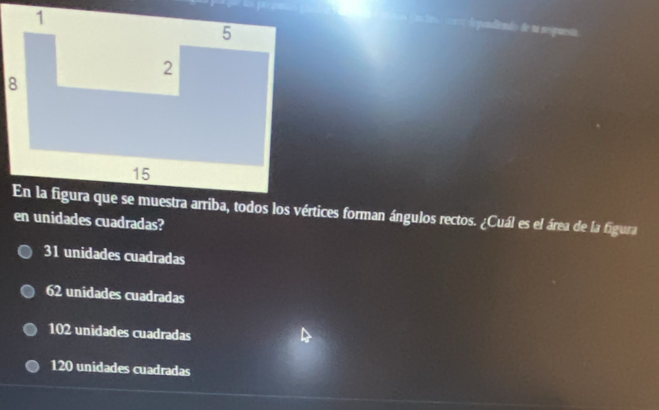 ==== dependiendo de u nespuesta
En la figura que se muestra arriba, todos los vértices forman ángulos rectos. ¿Cuál es el área de la figura
en unidades cuadradas?
31 unidades cuadradas
62 unidades cuadradas
102 unidades cuadradas
120 unidades cuadradas