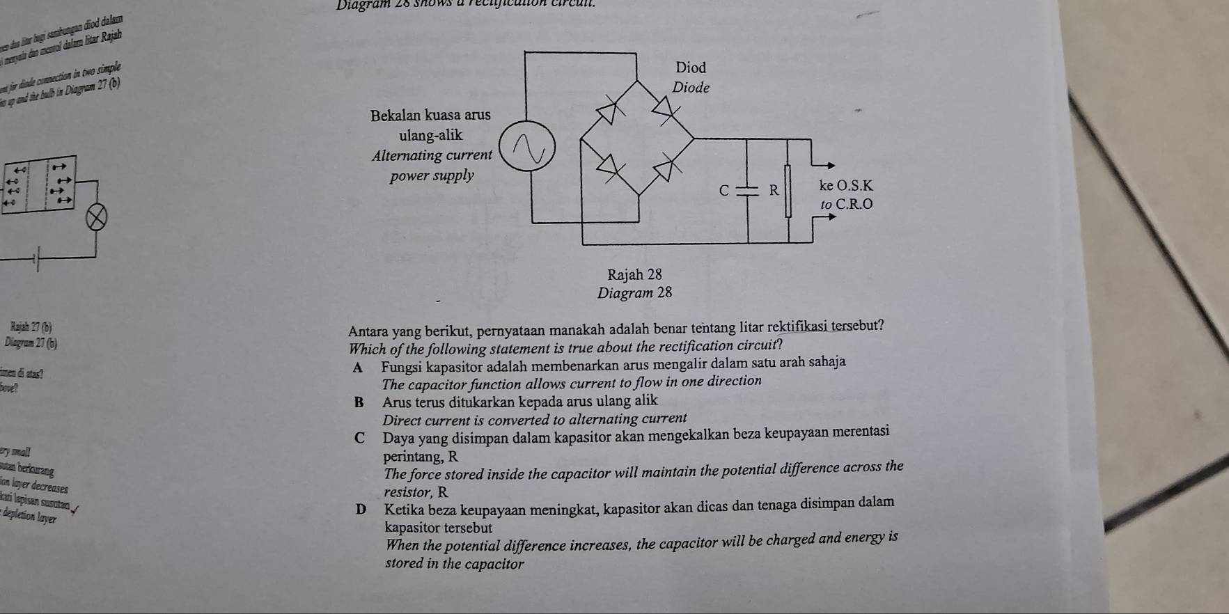 Diagram 28 shows a recificaton circan.
vem dus litur bogí sambungan diod dalam
l menyola dan mentol dalam litar Rajah
nt for diude connection in two simple
to up and the bulb in Diagram 27 (b)

← H

4 0
Rajah 27 (b)
Diagram 27 (b) Antara yang berikut, pernyataan manakah adalah benar tentang litar rektifikasi tersebut?
Which of the following statement is true about the rectification circuit?
imen di atas?
A Fungsi kapasitor adalah membenarkan arus mengalir dalam satu arah sahaja
bove?
The capacitor function allows current to flow in one direction
B Arus terus ditukarkan kepada arus ulang alik
Direct current is converted to alternating current
C Daya yang disimpan dalam kapasitor akan mengekalkan beza keupayaan merentasi
ery small
perintang, R
sutan berkurang The force stored inside the capacitor will maintain the potential difference across the
ion layer decreases 
resistor, R
kari lepisan susutan
D Ketika beza keupayaan meningkat, kapasitor akan dicas dan tenaga disimpan dalam
: depletion layer
kapasitor tersebut
When the potential difference increases, the capacitor will be charged and energy is
stored in the capacitor