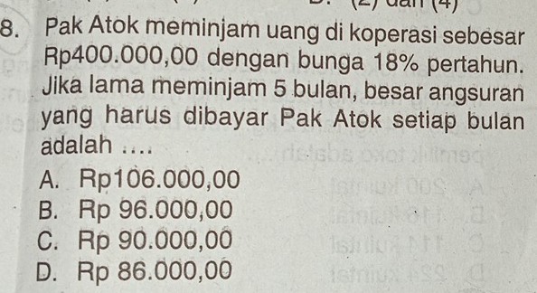 dan (4)
8. Pak Atok meminjam uang di koperasi sebesar
Rp400.000,00 dengan bunga 18% pertahun.
Jika lama meminjam 5 bulan, besar angsuran
yang harus dibayar Pak Atok setiap bulan
adalah ....
A. Rp106.000,00
B. Rp 96.000,00
C. Rp 90.000,00
D. Rp 86.000,00