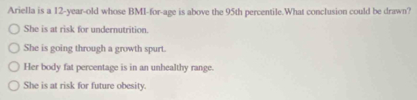 Ariella is a 12-year -old whose BMI-for-age is above the 95th percentile.What conclusion could be drawn?
She is at risk for undernutrition.
She is going through a growth spurt.
Her body fat percentage is in an unhealthy range.
She is at risk for future obesity.