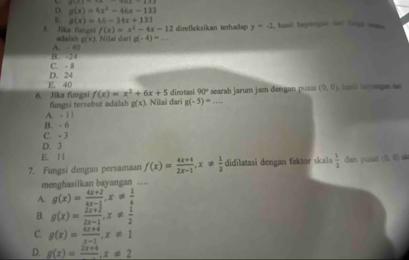 y(x)=18-133
D. g(x)=4x^2-46x-133
E. g(x)=46-34x+133
5. Jika fungsi f(x)=x^2-4x-12 direfleksikan terhadap y=-2 , hasil buyangan dani fungs wam 
adalah g(x). Nilai dari g(-4)=...
A. - 40
B. -24
C. - 8
D. 24
E. 40
6. Jika fungsi f(x)=x^2+6x+5 dirotasi 90° searah jarum jam dengan pusat (0,0) , hasil bayangan dan
fungsi tersebut adalah g(x). Nilai dari g(-5)=...
A. - 1 1
B. - 6
C. - 3
D. 3
E. 11
7. Fungsi dengan persamaan f(x)= (4x+4)/2x-1 , x!=  1/2  didilatasi dengan faktor skala  1/2  dan pusat (0,0) ako
menghasilkan bayangan …
A. g(x)= (4x+2)/4x-1 , x!=  1/4 
B. g(x)= (2x+2)/2x-1 , x!=  1/2 
C. g(x)= (4x+4)/x-1 , x!= 1
D. g(x)=frac 2x+4, x!= 2