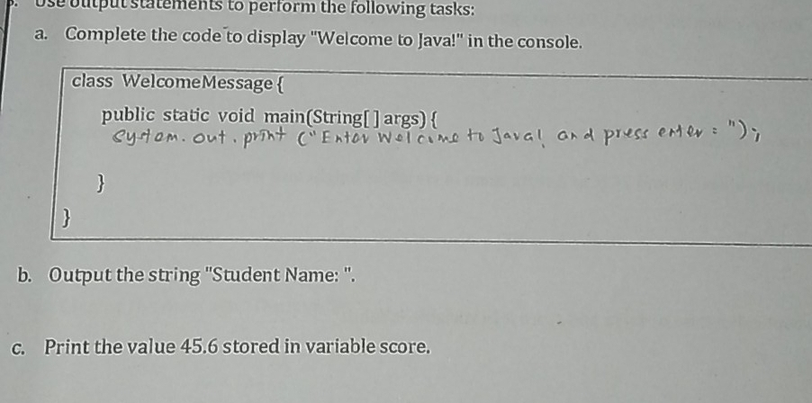 use output statements to perform the following tasks: 
a. Complete the code to display "Welcome to Java!" in the console. 
class WelcomeMessage  
public static void main(String[ ] args)  
 
 
b. Output the string ''Student Name: '. 
c. Print the value 45.6 stored in variable score.