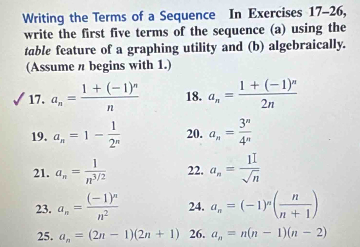 Writing the Terms of a Sequence In Exercises 17-26, 
write the first five terms of the sequence (a) using the 
table feature of a graphing utility and (b) algebraically. 
(Assume n begins with 1.) 
17. a_n=frac 1+(-1)^nn 18. a_n=frac 1+(-1)^n2n
19. a_n=1- 1/2^n  20. a_n= 3^n/4^n 
21. a_n= 1/n^(3/2)  22. a_n= 1I/sqrt(n) 
23. a_n=frac (-1)^nn^2 24. a_n=(-1)^n( n/n+1 )
25. a_n=(2n-1)(2n+1) 26. a_n=n(n-1)(n-2)