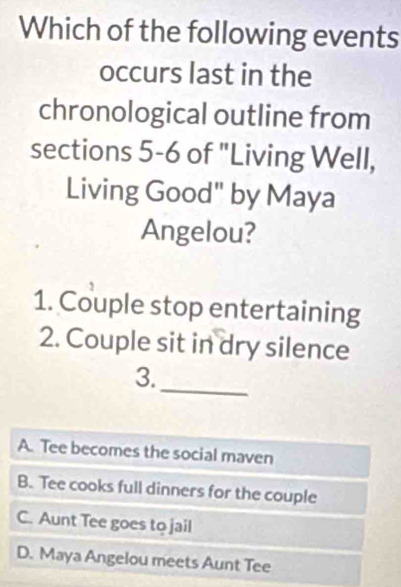 Which of the following events
occurs last in the
chronological outline from
sections 5-6 of "Living Well,
Living Good" by Maya
Angelou?
1. Couple stop entertaining
2. Couple sit in dry silence
_
3.
A. Tee becomes the social maven
B. Tee cooks full dinners for the couple
C. Aunt Tee goes to jail
D. Maya Angelou meets Aunt Tee