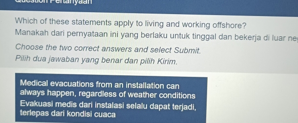 stion Pentanyaan
Which of these statements apply to living and working offshore?
Manakah dari pernyataan ini yang berlaku untuk tinggal dan bekerja di luar ne
Choose the two correct answers and select Submit.
Pilih dua jawaban yang benar dan pilih Kirim.
Medical evacuations from an installation can
always happen, regardless of weather conditions
Evakuasi medis dari instalasi selalu dapat terjadi,
terlepas dari kondisi cuaca