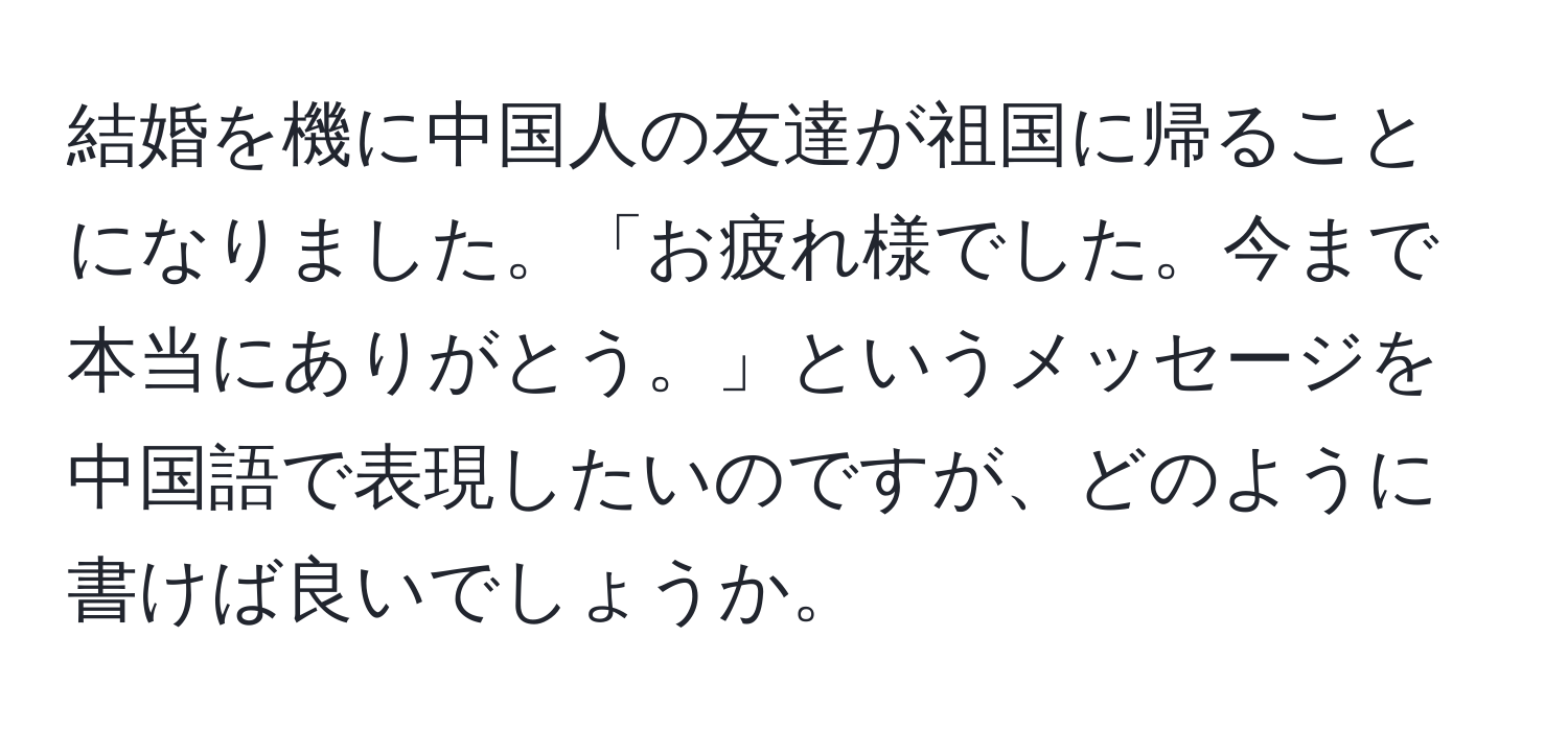 結婚を機に中国人の友達が祖国に帰ることになりました。「お疲れ様でした。今まで本当にありがとう。」というメッセージを中国語で表現したいのですが、どのように書けば良いでしょうか。