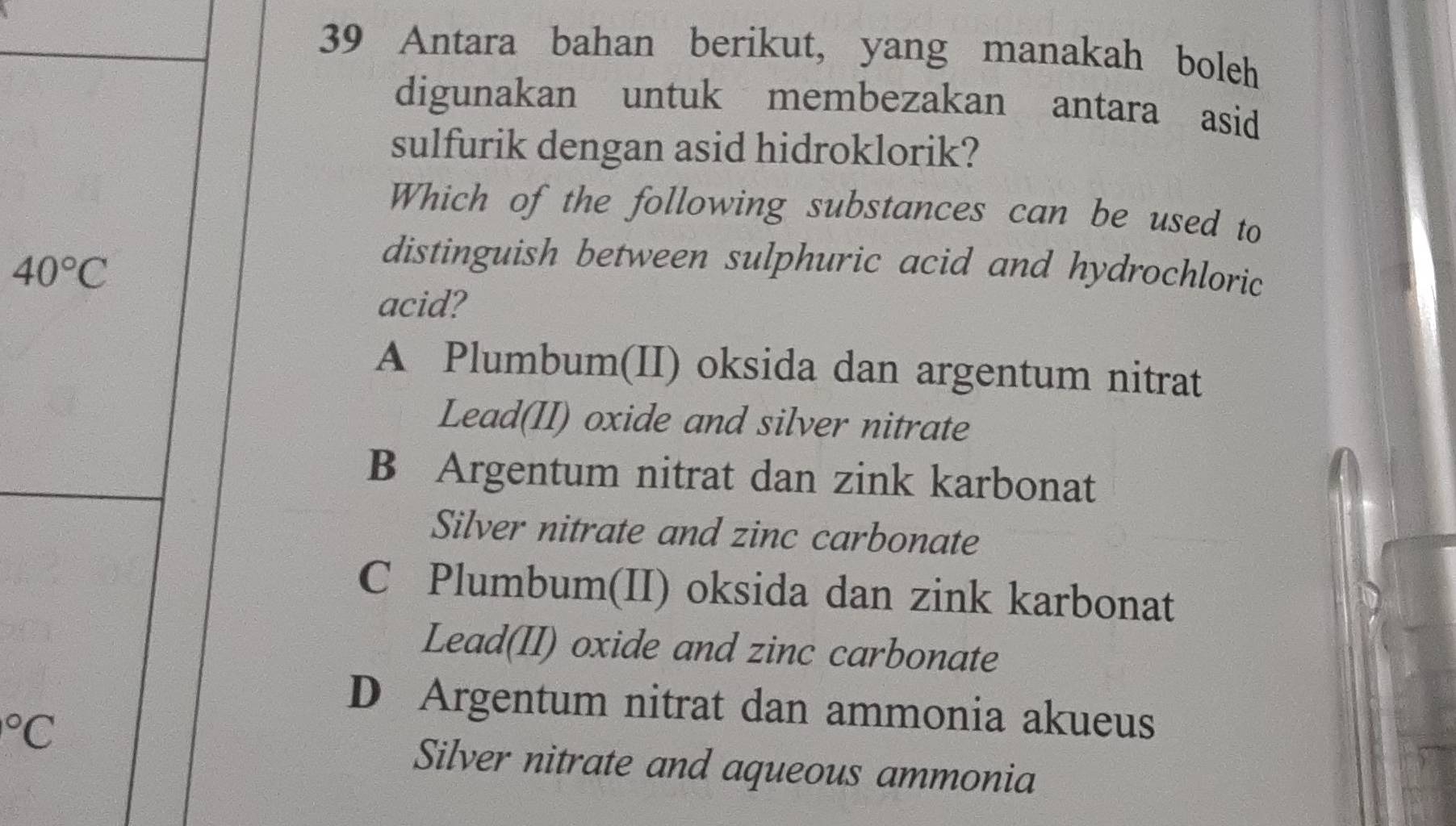 Antara bahan berikut, yang manakah boleh
digunakan untuk membezakan antara asid
sulfurik dengan asid hidroklorik?
Which of the following substances can be used to
40°C
distinguish between sulphuric acid and hydrochloric
acid?
A Plumbum(II) oksida dan argentum nitrat
Lead(II) oxide and silver nitrate
B Argentum nitrat dan zink karbonat
Silver nitrate and zinc carbonate
C Plumbum(II) oksida dan zink karbonat
Lead(II) oxide and zinc carbonate
D Argentum nitrat dan ammonia akueus°C
Silver nitrate and aqueous ammonia