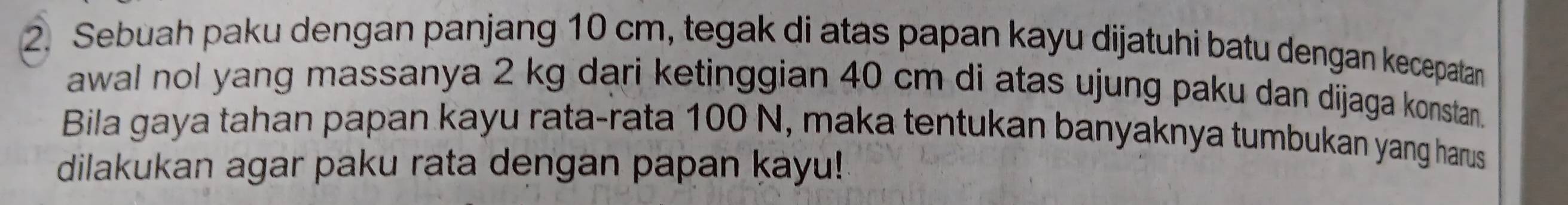 Sebuah paku dengan panjang 10 cm, tegak di atas papan kayu dijatuhi batu dengan kecepatan 
awal nol yang massanya 2 kg dari ketinggian 40 cm di atas ujung paku dan dijaga konstan. 
Bila gaya tahan papan kayu rata-rata 100 N, maka tentukan banyaknya tumbukan yang harus 
dilakukan agar paku rata dengan papan kayu!