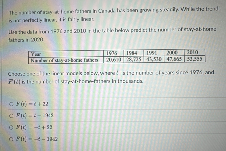 The number of stay-at-home fathers in Canada has been growing steadily. While the trend
is not perfectly linear, it is fairly linear.
Use the data from 1976 and 2010 in the table below predict the number of stay-at-home
fathers in 2020.
Choose one of the linear models below, where t is the number of years since 1976, and
F(t) is the number of stay-at-home-fathers in thousands.
F(t)=t+22
F(t)=t-1942
F(t)=-t+22
F(t)=-t-1942