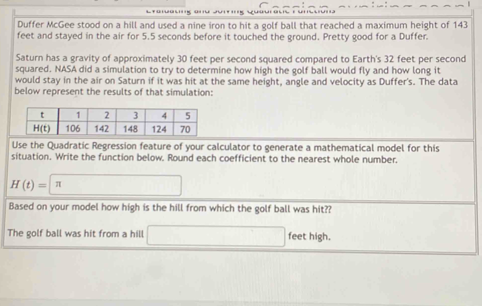Duffer McGee stood on a hill and used a nine iron to hit a golf ball that reached a maximum height of 143
feet and stayed in the air for 5.5 seconds before it touched the ground. Pretty good for a Duffer.
Saturn has a gravity of approximately 30 feet per second squared compared to Earth's 32 feet per second
squared. NASA did a simulation to try to determine how high the golf ball would fly and how long it
would stay in the air on Saturn if it was hit at the same height, angle and velocity as Duffer's. The data
below represent the results of that simulation:
Use the Quadratic Regression feature of your calculator to generate a mathematical model for this
situation. Write the function below. Round each coefficient to the nearest whole number.
H(t)=|π □
Based on your model how high is the hill from which the golf ball was hit??
The golf ball was hit from a hill □ feet high.