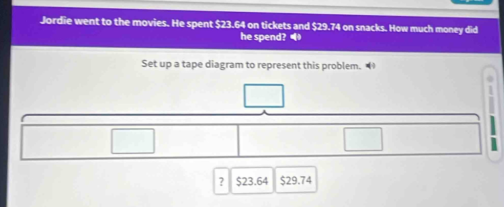 Jordie went to the movies. He spent $23.64 on tickets and $29.74 on snacks. How much money did 
he spend? 
Set up a tape diagram to represent this problem. 
~ 
? $23.64 $29.74