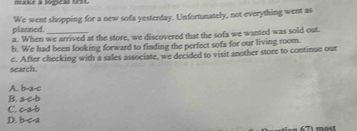 make a logical text
We went shopping for a new sofa yesterday. Unfortunately, not everything went as
planned.
a. When we arrived at the store, we discovered that the sofa we wanted was sold out.
b. We had been looking forward to finding the perfect sofa for our living room.
c. After checking with a sales associate, we decided to visit another store to continue our
search.
A. b a c
B. a-c-b
C. c-a-b
D. b c a