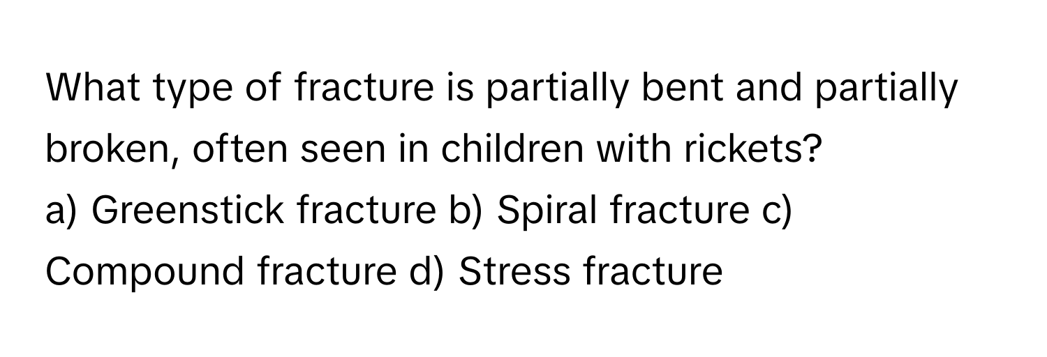 What type of fracture is partially bent and partially broken, often seen in children with rickets? 
a) Greenstick fracture b) Spiral fracture c) Compound fracture d) Stress fracture