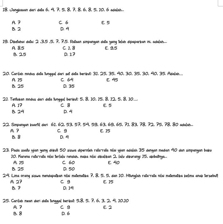 Jangkauan dari daia 6. 4. 7. 5. 8. 7. 8, 6, 8, 5, 10. 6 adalah...
A. 7 C. 6 E. 5
B. 2 D. 4
19. Diketahui data: 2 ,3,5 ,5, 7, 7,5. Rataan simpangan data yang telah dipaparkan ini, adalah....
A. 8,5 C. 1. 8 E. 9,5
B. 2.5 D. 1,7
20. Carilah modus data tunggal dari set data berikut: 3I, 25, 35, 40, 30, 35, 30, 40, 35. Adalah...
A. 15 C. 64 E. 45
B. 25 D. 35
21. Tentukan modus dari data lunggal berikut: 5, 8, 10, 15, 8, 12, 5, 8, 10....
A. 17 C. 8 E. 5
B. 24 D. 4
22. Simpangan kuartil dari 61, 62, 53, 57, 54, 59, 63, 69, 65, 71, 83, 78, 72, 75, 78, 80 adalah...
A. 7 C.9 E. 15
B. 8 D. 4
23. Pada suatu ujian yang diikuti 50 siswa diperoleh rata-rata nilai ujian adalah 35 dengan median 40 dan simpangan baku
10. Karena rata-rata nilai terlalu rendah, maka nilai dikalikan 2, lalu dikurangi 15, akibatnya...
A. 15 C. 60 E. 40
B. 25 D. 50
24. Lima orang siswa mendapatkan nilai matematika 7, 8. 5. 5. dan 10. Hitunglah rata-rata nilai matematika kelima anak tersebut!
A. 27 C. g E. 15
B. 7 D. 14
25. Carilah mean dari data tunggal berikut: 5,8, 5, 7, 6, 3, 2, 4, 10,10
A. 7 C. g E. 2
B. 8 D. 6