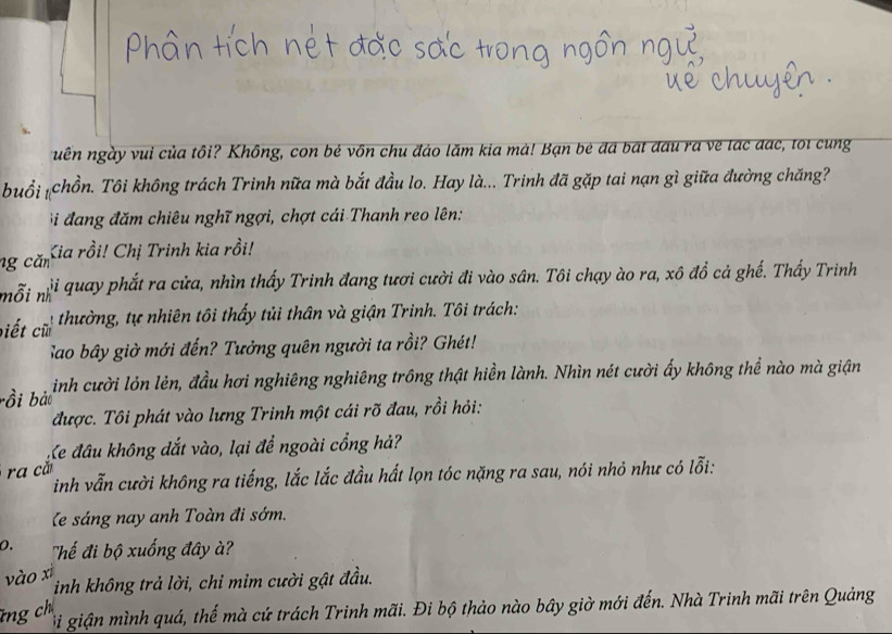 uên ngày vui của tôi? Không, con bẻ vôn chu đảo lăm kia mà! Bạn bè đã bát đấu ra về lạc đạc, toi cung 
buổi #chồn. Tôi không trách Trinh nữa mà bắt đầu lo. Hay là... Trinh đã gặp tai nạn gì giữa đường chăng? 
Bi đang đăm chiêu nghĩ ngợi, chợt cái Thanh reo lên: 
ng căn Kia rồi! Chị Trinh kia rồi! 
ji quay phắt ra cửa, nhìn thấy Trình đang tươi cười đi vào sân. Tôi chạy ào ra, xô đổ cả ghế. Thấy Trinh 
nỗi nh'' 
biết cũ thường, tự nhiên tôi thấy tủi thân và giận Trinh. Tôi trách: 
Sao bây giờ mới đến? Tưởng quên người ta rồi? Ghét! 
bồi bảo inh cười lỏn lẻn, đầu hơi nghiêng nghiêng trông thật hiển lành. Nhìn nét cười ấy không thể nào mà giận 
được. Tôi phát vào lưng Trinh một cái rõ đau, rồi hỏi: 
Ke đâu không đắt vào, lại để ngoài cổng hả? 
ra că 
inh vẫn cười không ra tiếng, lắc lắc đầu hất lọn tóc nặng ra sau, nói nhỏ như có lỗi: 
Ke sáng nay anh Toàn đi sớm. 
0. 'hế đi bộ xuống đây à' 
vào xì 
inh không trả lời, chỉ mim cười gật đầu. 
ng ch 
i giận mình quá, thế mà cứ trách Trinh mãi. Đi bộ thảo nào bây giờ mới đến. Nhà Trinh mãi trên Quảng