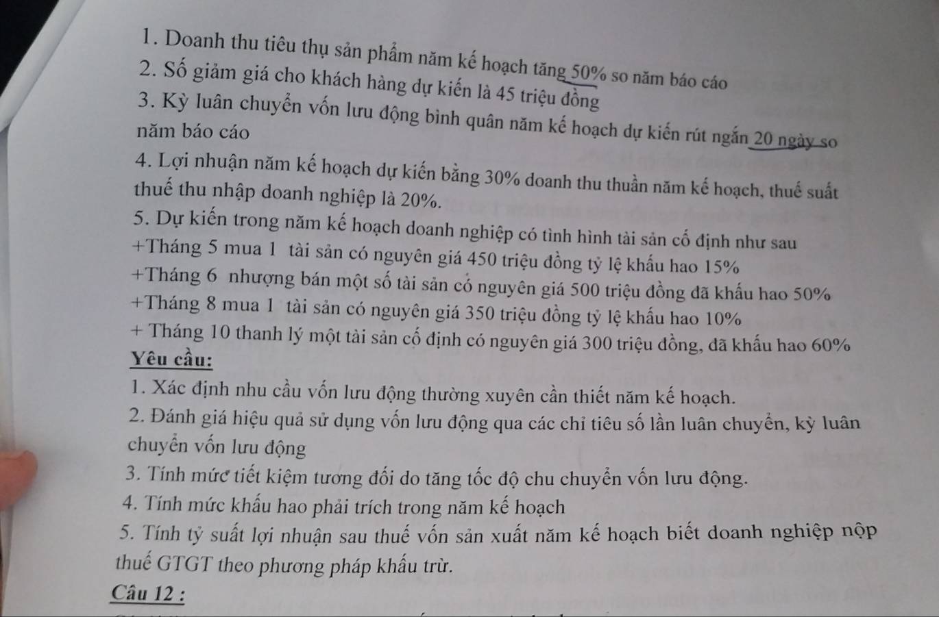 Doanh thu tiêu thụ sản phẩm năm kế hoạch tăng 50% so năm báo cáo 
2. Số giảm giá cho khách hàng dự kiến là 45 triệu đồng 
3. Kỳ luân chuyển vốn lưu động bình quân năm kế hoạch dự kiến rút ngắn 20 ngày so 
năm báo cáo 
4. Lợi nhuận năm kế hoạch dự kiến bằng 30% doanh thu thuần năm kế hoạch, thuế suất 
thuế thu nhập doanh nghiệp là 20%. 
5. Dự kiến trong năm kế hoạch doanh nghiệp có tình hình tài sản cố định như sau 
+Tháng 5 mua 1 tài sản có nguyên giá 450 triệu đồng tỷ lệ khẩu hao 15%
+Tháng 6 nhượng bán một số tài sản cổ nguyên giá 500 triệu đồng đã khẩu hao 50%
+Tháng 8 mua 1 tài sản có nguyên giá 350 triệu đồng tỷ lệ khẩu hao 10%
+ Tháng 10 thanh lý một tài sản cố định có nguyên giá 300 triệu đồng, đã khẩu hao 60%
Yêu cầu: 
1. Xác định nhu cầu vốn lưu động thường xuyên cần thiết năm kế hoạch. 
2. Đánh giá hiệu quả sử dụng vốn lưu động qua các chỉ tiêu số lần luân chuyển, kỳ luân 
chuyển vốn lưu động 
3. Tính mức tiết kiệm tương đối do tăng tốc độ chu chuyển vốn lưu động. 
4. Tính mức khẩu hao phải trích trong năm kế hoạch 
5. Tính tỷ suất lợi nhuận sau thuế vốn sản xuất năm kế hoạch biết doanh nghiệp nộp 
thuế GTGT theo phương pháp khẩu trừ. 
Câu 12 :