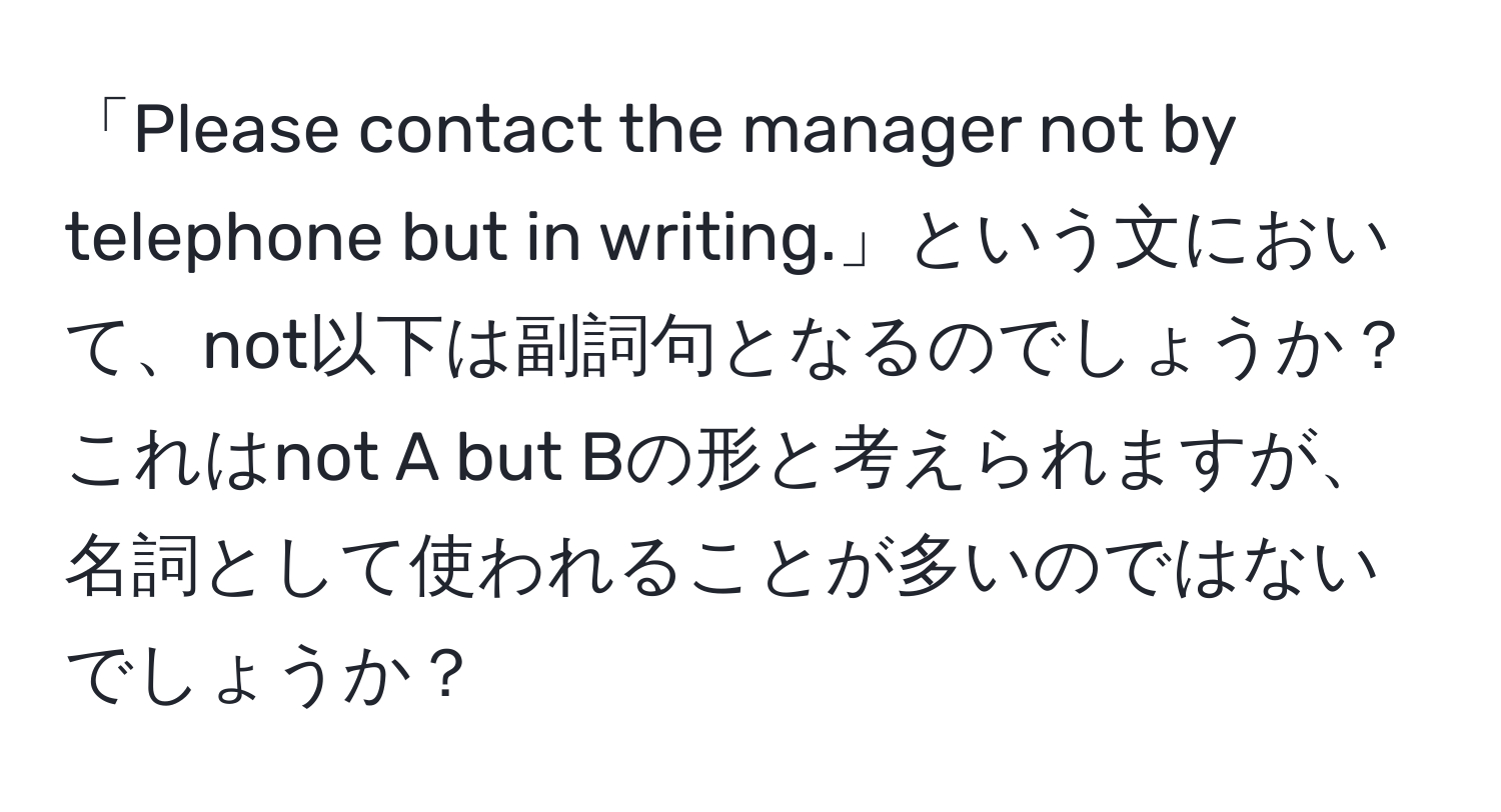 「Please contact the manager not by telephone but in writing.」という文において、not以下は副詞句となるのでしょうか？これはnot A but Bの形と考えられますが、名詞として使われることが多いのではないでしょうか？