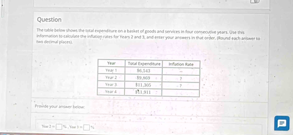 Question 
The table below shows the total expenditure on a basket of goods and services in four consecutive years. Use this 
information to calculate the inflation rates for Years 2 and 3, and enter your answers in that order. (Round each answer to 
two decimal places). 
Provide your answer below:
Year 2=□ % , Year 3=□ %