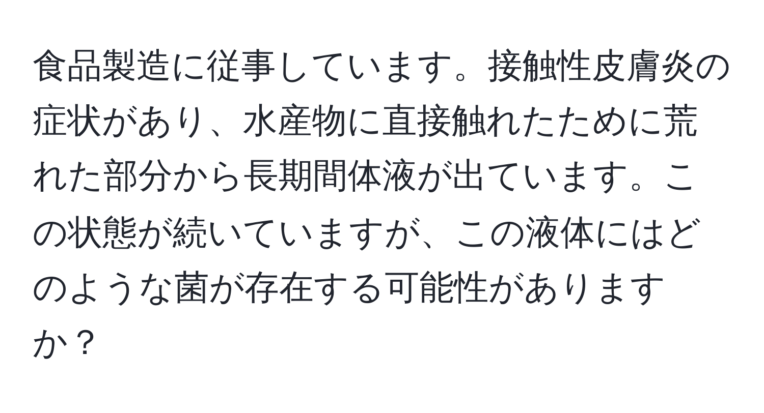 食品製造に従事しています。接触性皮膚炎の症状があり、水産物に直接触れたために荒れた部分から長期間体液が出ています。この状態が続いていますが、この液体にはどのような菌が存在する可能性がありますか？