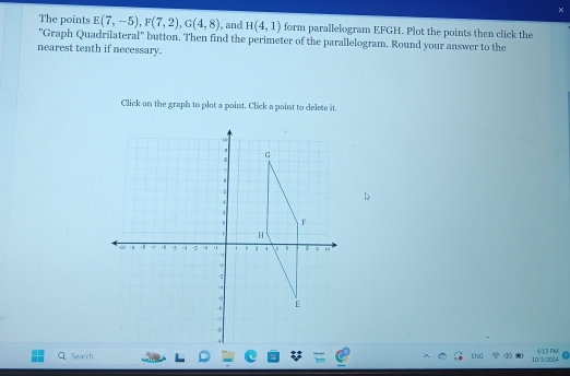 and H(4,1) form parallelogram EFGH. Plot the points then click the 
The points E(7,-5), F(7,2), G(4,8) ''Graph Quadrilateral'' button. Then find the perimeter of the parallelogram. Round your answer to the 
nearest tenth if necessary. 
Click on the graph to plot a point. Click a point to delete it. 
Search ENG 10/3/2024 6:13 FM