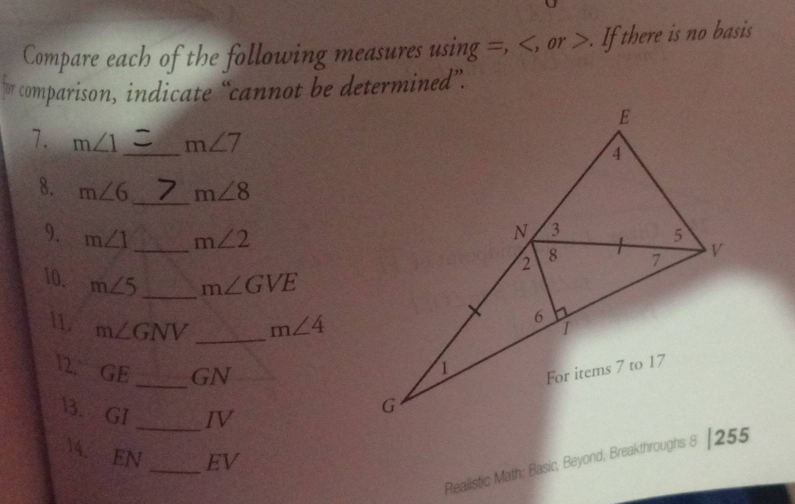 Compare each of the following measures using =, , or . If there is no basis 
for comparison, indicate “cannot be determined”. 
7. m∠ 1 _ m∠ 7
_ 
8. m∠ 6 m∠ 8
9. m∠ 1 _ m∠ 2
10. m∠ 5 _
m∠ GVE
11 m∠ GNV _ m∠ 4
12. GE 
_GN 
3. GI
_IV 
4. 
EN 
Realistic Math: Basic, Beyond, Breakthroughs 8 |255 
_EV