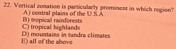 Vertical zonation is particularly prominent in which region?
A) central plains of the U.S.A.
B) tropical rainforests
C) tropical highlands
D) mountains in tundra climates
E) all of the above